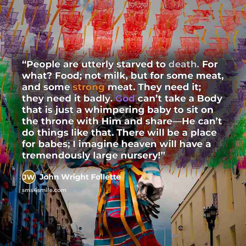 “People are utterly starved to death. For what? Food; not milk, but for some meat, and some strong meat. They need it; they need it badly. God can’t take a Body that is just a whimpering baby to sit on the throne with Him and share—He can’t do things like that. There will be a place for babes; I…” quote by John Wright Follette