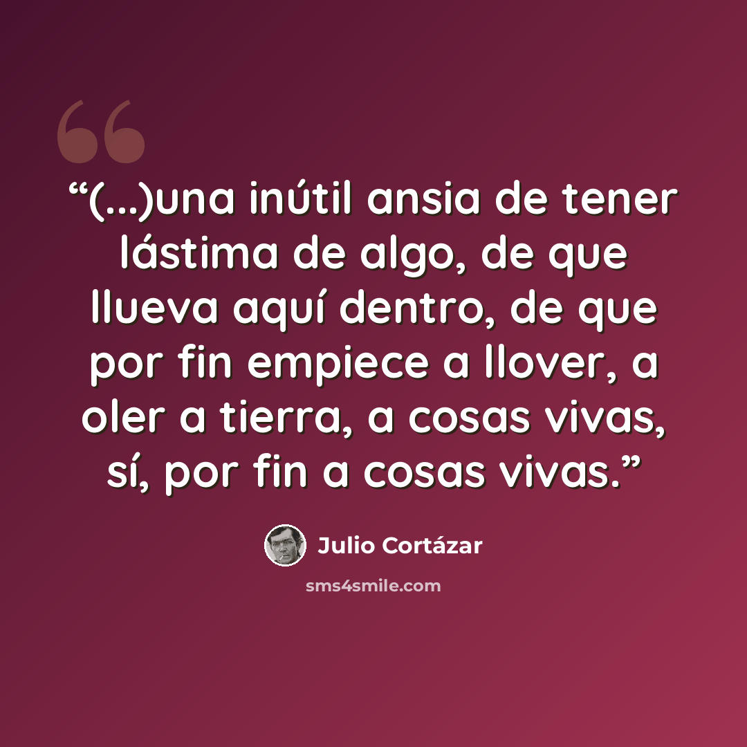 “(...)una inútil ansia de tener lástima de algo, de que llueva aquí dentro, de que por fin empiece a llover, a oler a tierra, a cosas vivas, sí, por fin a cosas vivas.” quote by Julio Cortázar