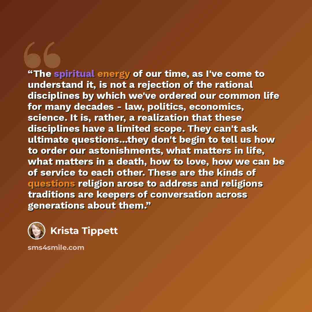 “The spiritual energy of our time, as I've come to understand it, is not a rejection of the rational disciplines by which we've ordered our common life for many decades - law, politics, economics, science. It is, rather, a realization that these disciplines have a limited scope. They can't ask…” quote by Krista Tippett