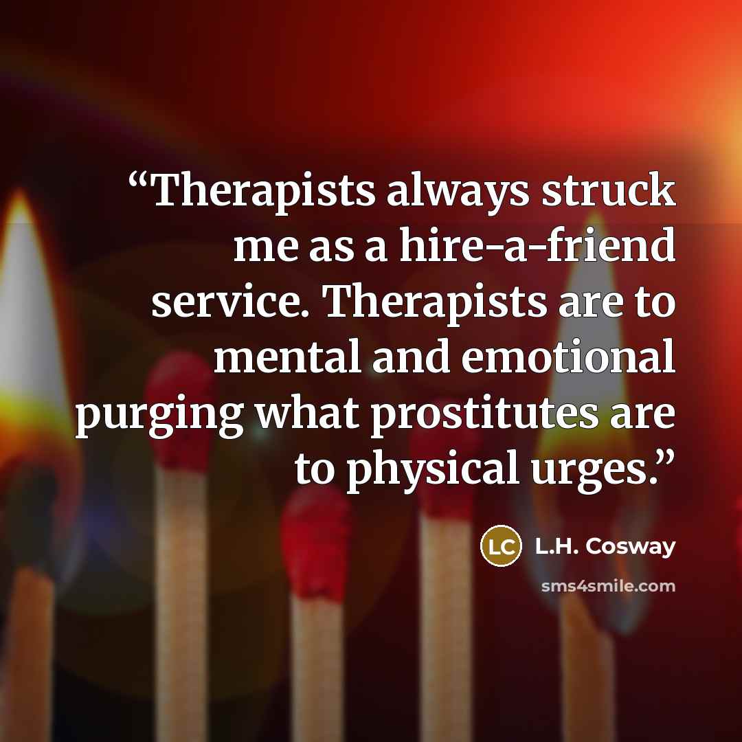 “Therapists always struck me as a hire-a-friend service. Therapists are to mental and emotional purging what prostitutes are to physical urges.” quote by L.H. Cosway