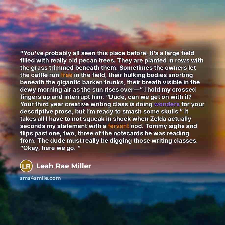“You’ve probably all seen this place before. It’s a large field filled with really old pecan trees. They are planted in rows with the grass trimmed beneath them. Sometimes the owners let the cattle run free in the field, their hulking bodies snorting beneath the gigantic barken trunks, their breath…” quote by Leah Rae Miller