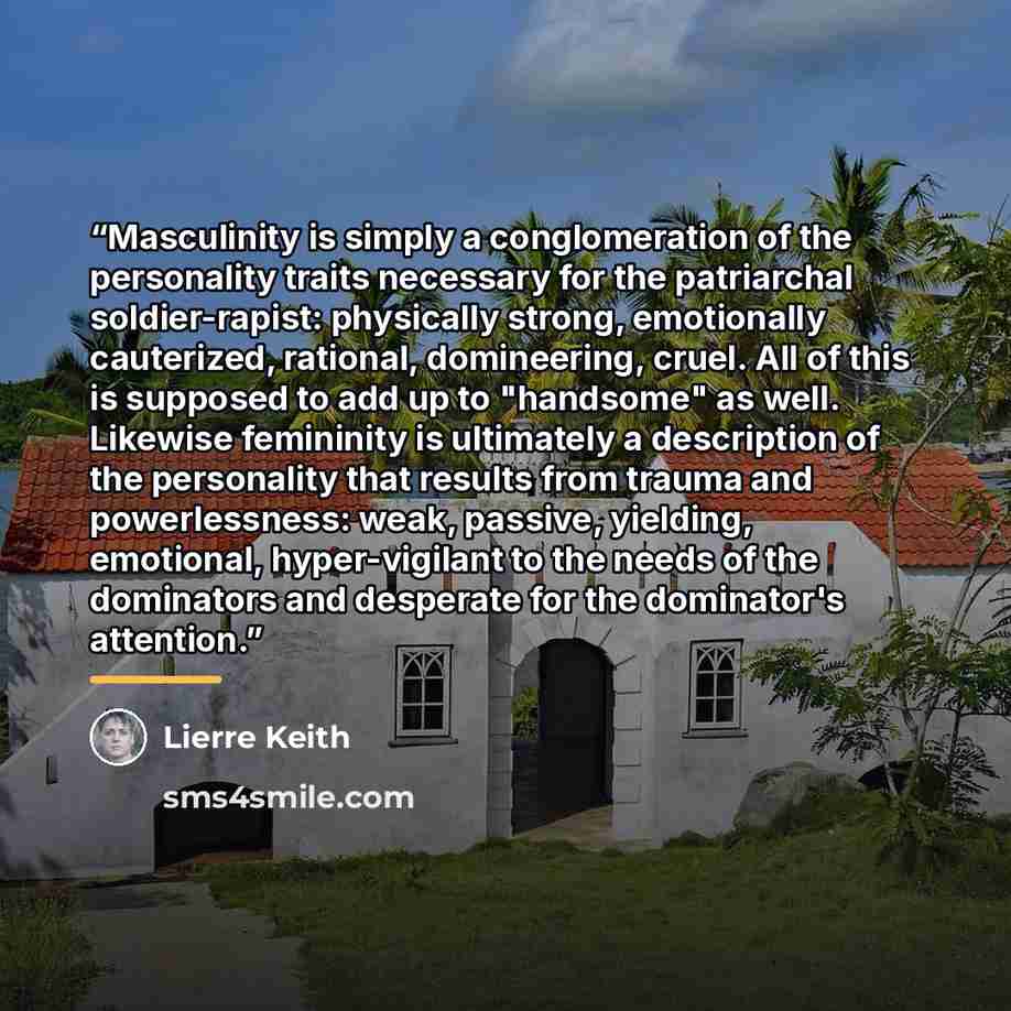 “Masculinity is simply a conglomeration of the personality traits necessary for the patriarchal soldier-rapist: physically strong, emotionally cauterized, rational, domineering, cruel. All of this is supposed to add up to "handsome" as well. Likewise femininity is ultimately a description of the…” quote by Lierre Keith