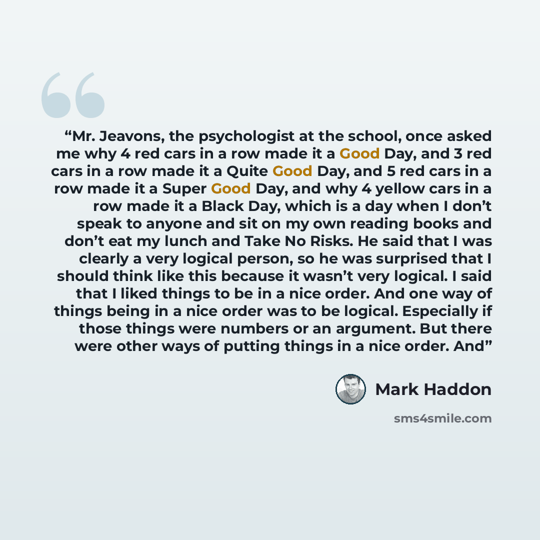 “Mr. Jeavons, the psychologist at the school, once asked me why 4 red cars in a row made it a Good Day, and 3 red cars in a row made it a Quite Good Day, and 5 red cars in a row made it a Super Good Day, and why 4 yellow cars in a row made it a Black Day, which is a day when I don’t speak to anyone…” quote by Mark Haddon