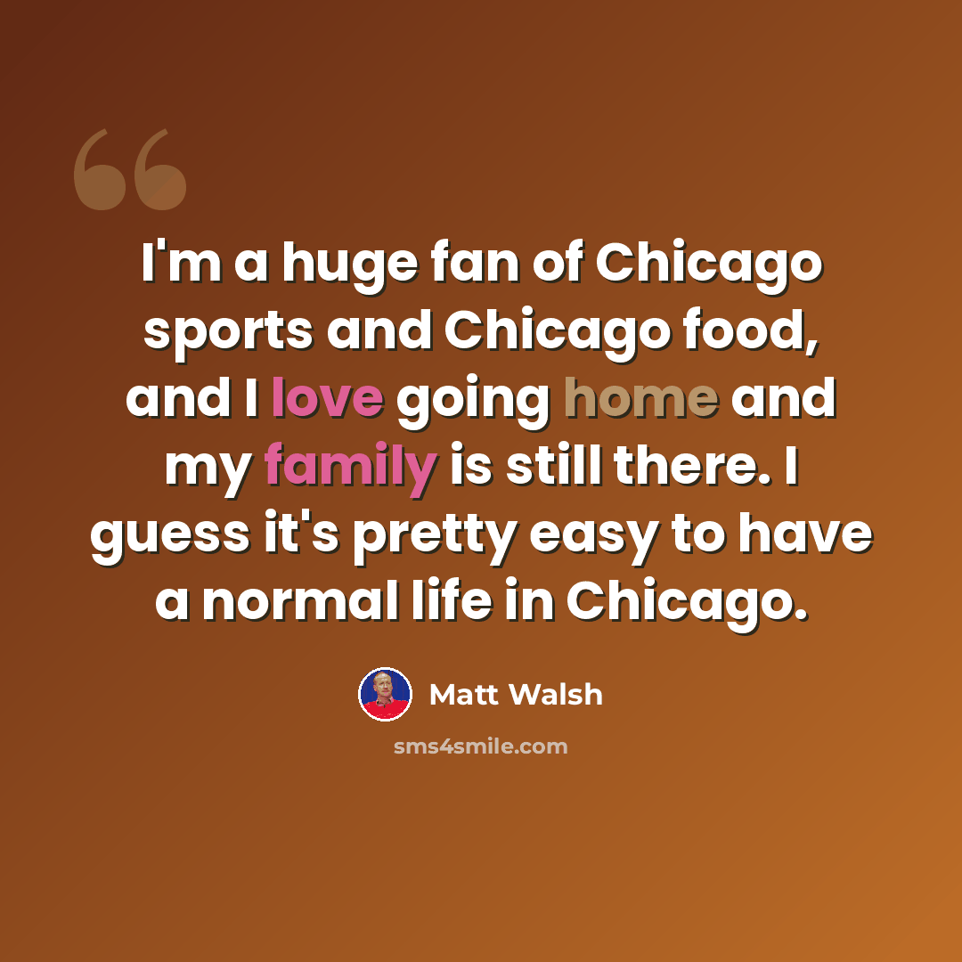 “I'm a huge fan of Chicago sports and Chicago food, and I love going home and my family is still there. I guess it's pretty easy to have a normal life in Chicago.” quote by Matt Walsh