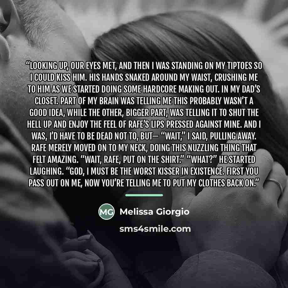 “Looking up, our eyes met, and then I was standing on my tiptoes so I could kiss him. His hands snaked around my waist, crushing me to him as we started doing some hardcore making out. In my dad’s closet. Part of my brain was telling me this probably wasn’t a good idea, while the other, bigger…” quote by Melissa Giorgio