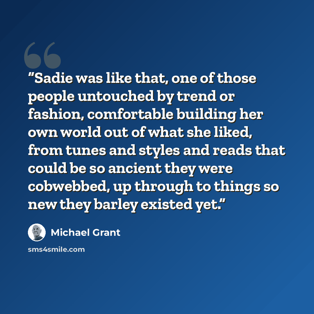 “Sadie was like that, one of those people untouched by trend or fashion, comfortable building her own world out of what she liked, from tunes and styles and reads that could be so ancient they were cobwebbed, up through to things so new they barley existed yet.” quote by Michael Grant