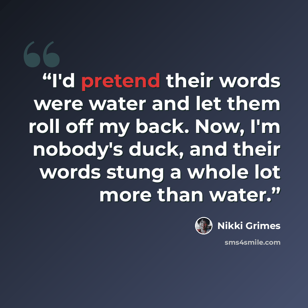 “I'd pretend their words were water and let them roll off my back. Now, I'm nobody's duck, and their words stung a whole lot more than water.” quote by Nikki Grimes