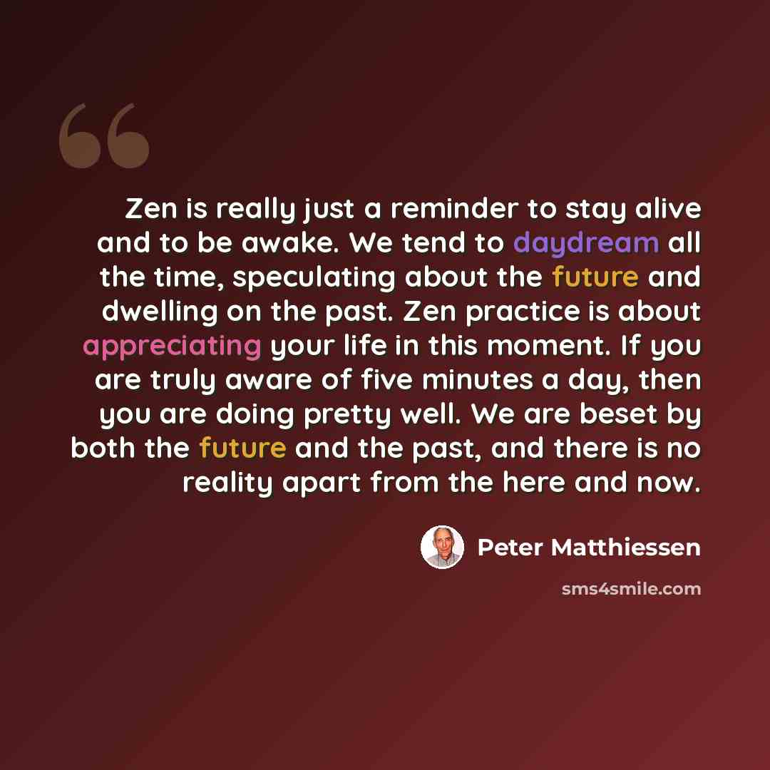 “Zen is really just a reminder to stay alive and to be awake. We tend to daydream all the time, speculating about the future and dwelling on the past. Zen practice is about appreciating your life in this moment. If you are truly aware of five minutes a day, then you are doing pretty well. We are…” quote by Peter Matthiessen