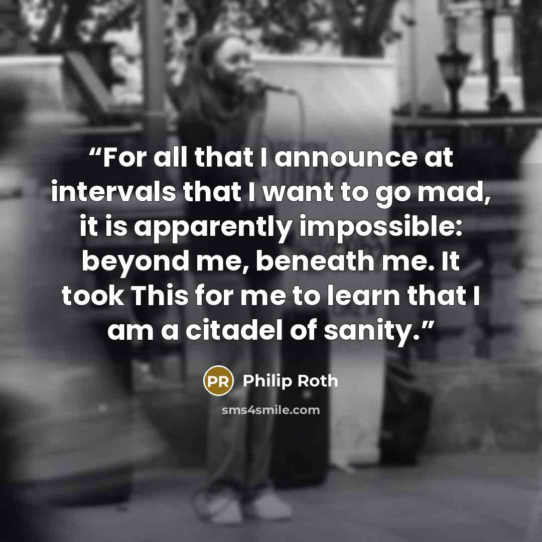 “For all that I announce at intervals that I want to go mad, it is apparently impossible: beyond me, beneath me. It took This for me to learn that I am a citadel of sanity.” quote by Philip Roth