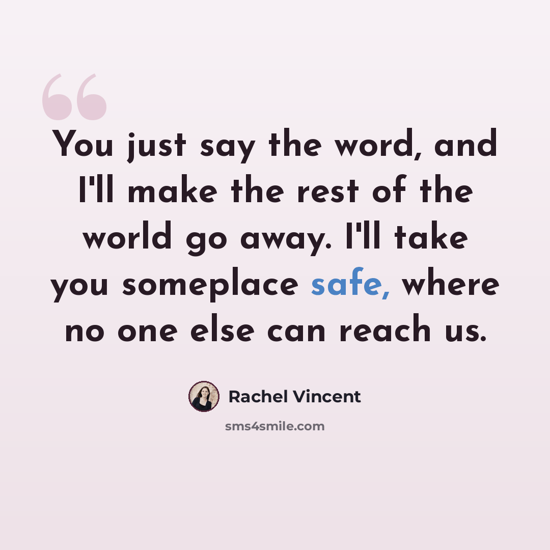 “You just say the word, and I'll make the rest of the world go away. I'll take you someplace safe, where no one else can reach us.” quote by Rachel Vincent