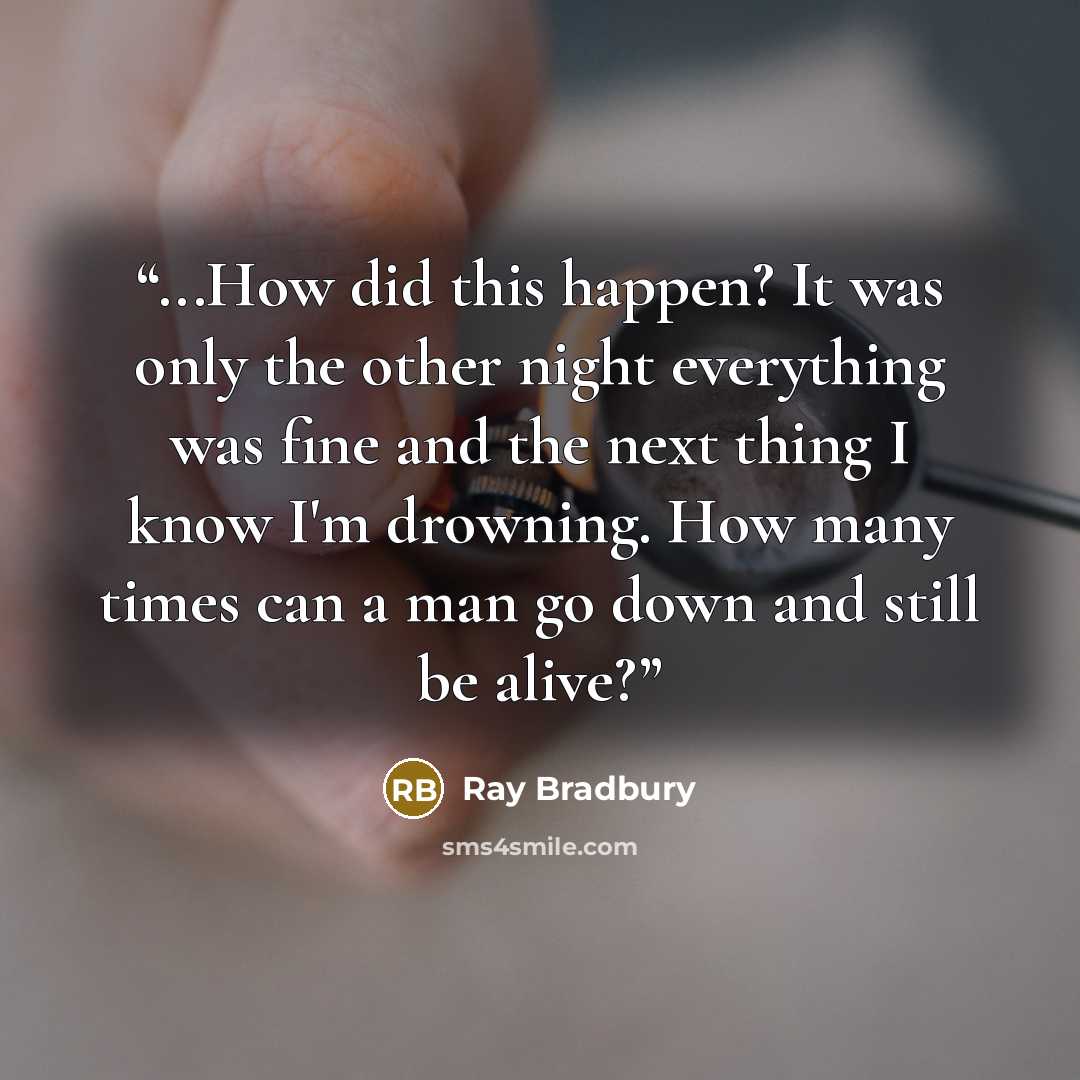 “...How did this happen? It was only the other night everything was fine and the next thing I know I'm drowning. How many times can a man go down and still be alive?” quote by Ray Bradbury