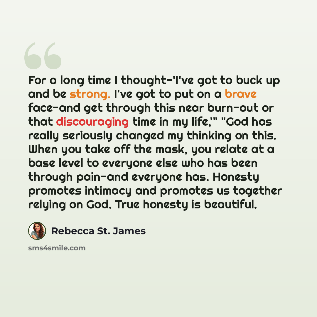 “For a long time I thought-'I've got to buck up and be strong. I've got to put on a brave face-and get through this near burn-out or that discouraging time in my life,'" "God has really seriously changed my thinking on this. When you take off the mask, you relate at a base level to everyone else…” quote by Rebecca St. James