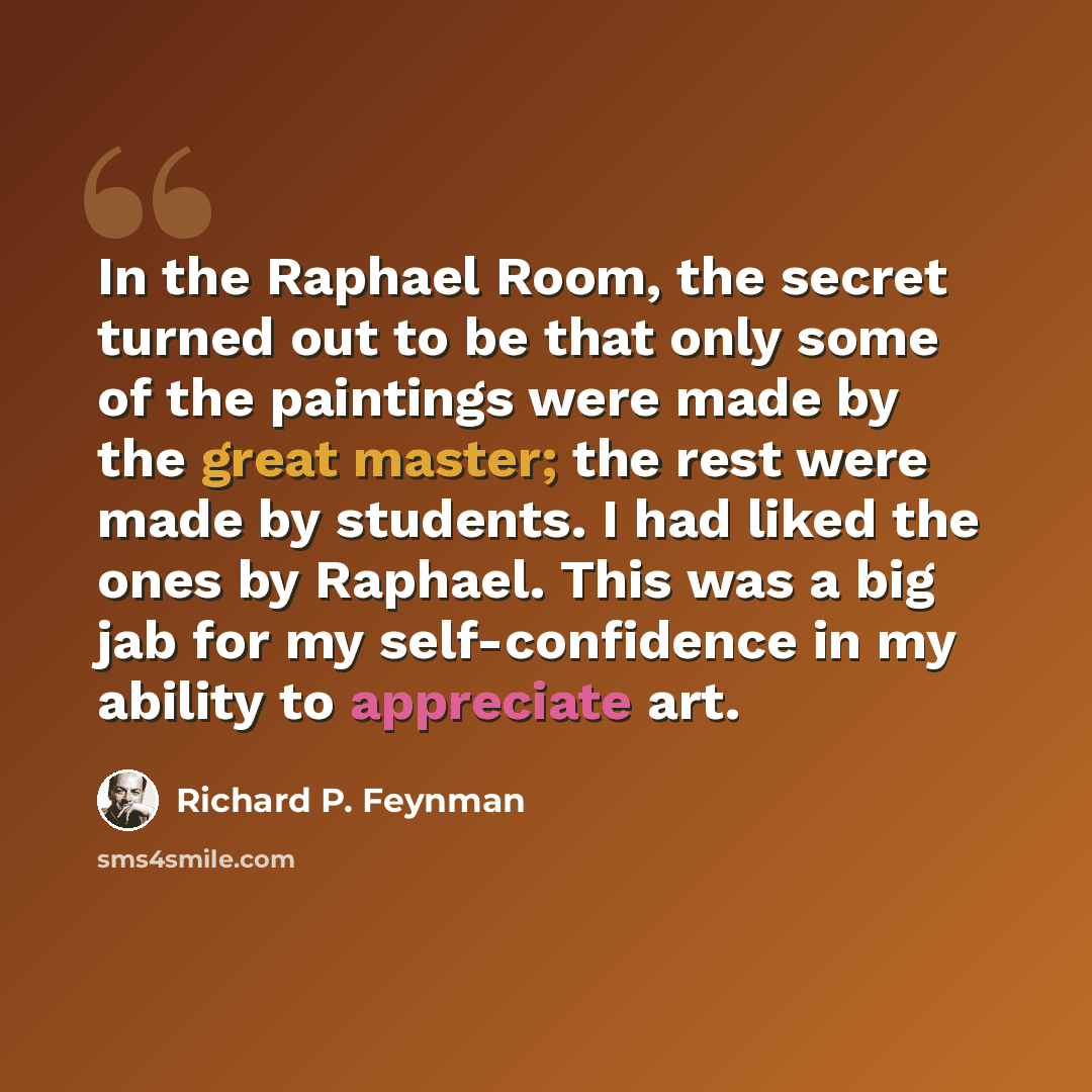 “In the Raphael Room, the secret turned out to be that only some of the paintings were made by the great master; the rest were made by students. I had liked the ones by Raphael. This was a big jab for my self-confidence in my ability to appreciate art.” quote by Richard P. Feynman