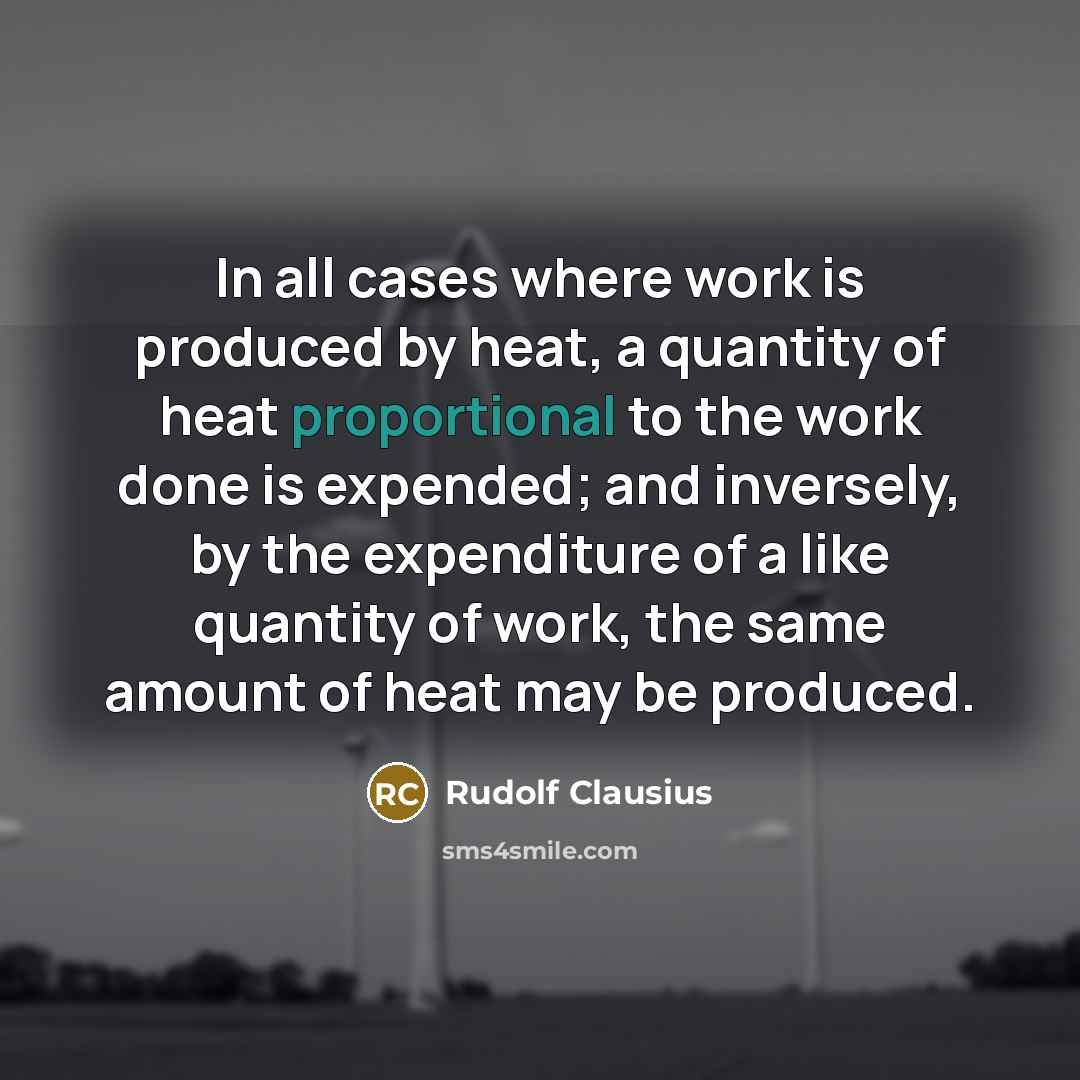 “In all cases where work is produced by heat, a quantity of heat proportional to the work done is expended; and inversely, by the expenditure of a like quantity of work, the same amount of heat may be produced.” quote by Rudolf Clausius