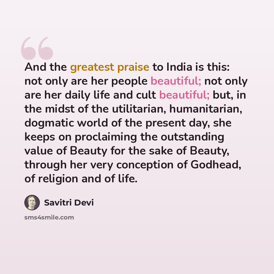 “And the greatest praise to India is this: not only are her people beautiful; not only are her daily life and cult beautiful; but, in the midst of the utilitarian, humanitarian, dogmatic world of the present day, she keeps on proclaiming the outstanding value of Beauty for the sake of Beauty…” quote by Savitri Devi