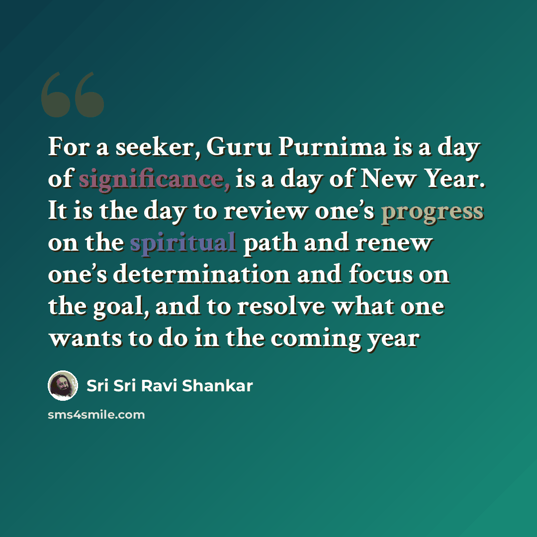 “For a seeker, Guru Purnima is a day of significance, is a day of New Year. It is the day to review one’s progress on the spiritual path and renew one’s determination and focus on the goal, and to resolve what one wants to do in the coming year” quote by Sri Sri Ravi Shankar
