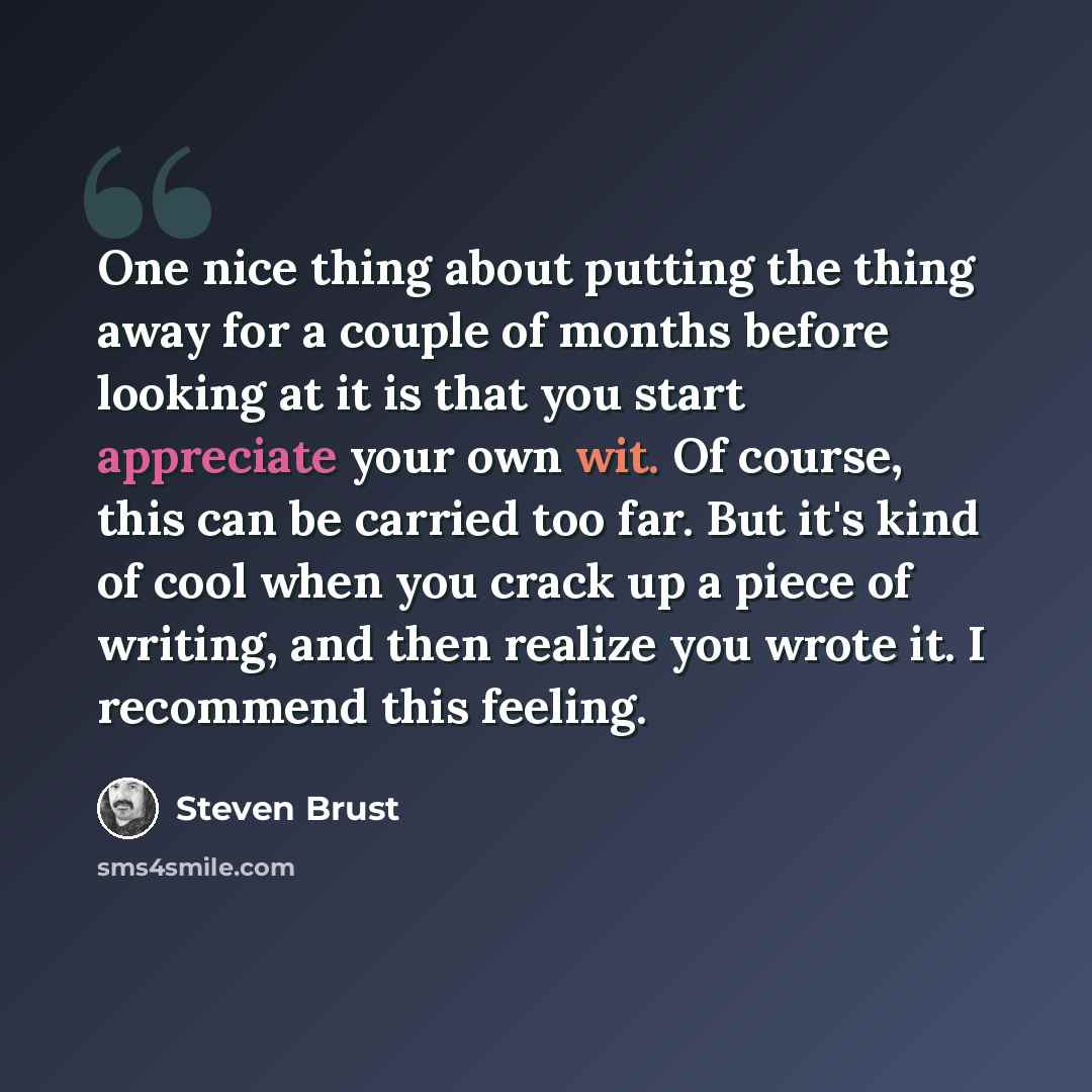 “One nice thing about putting the thing away for a couple of months before looking at it is that you start appreciate your own wit. Of course, this can be carried too far. But it's kind of cool when you crack up a piece of writing, and then realize you wrote it. I recommend this feeling.” quote by Steven Brust
