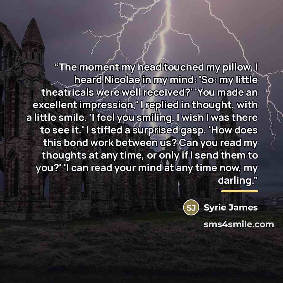 “The moment my head touched my pillow, I heard Nicolae in my mind: 'So: my little theatricals were well received?' 'You made an excellent impression,' I replied in thought, with a little smile. 'I feel you smiling. I wish I was there to see it.' I stifled a surprised gasp. 'How does this bond work…” quote by Syrie James