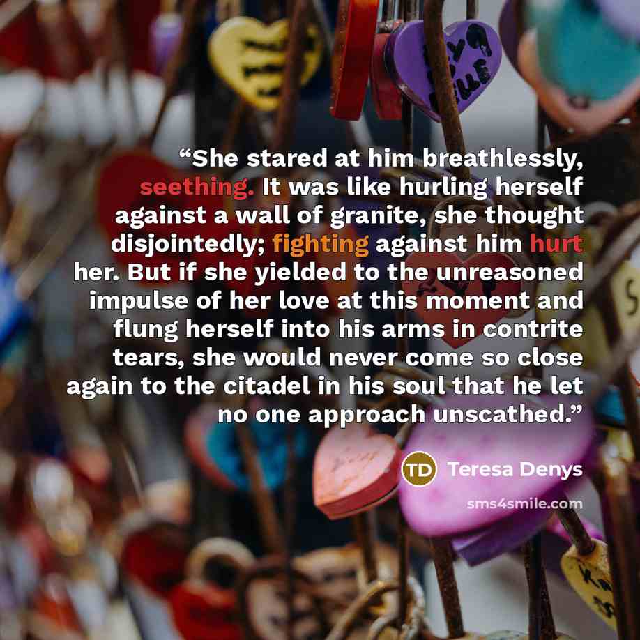 “She stared at him breathlessly, seething. It was like hurling herself against a wall of granite, she thought disjointedly; fighting against him hurt her. But if she yielded to the unreasoned impulse of her love at this moment and flung herself into his arms in contrite tears, she would never come…” quote by Teresa Denys