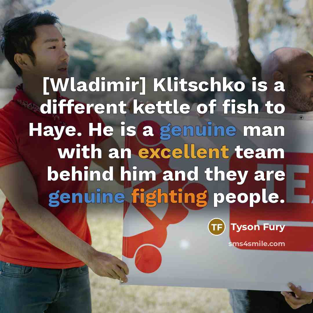 “[Wladimir] Klitschko is a different kettle of fish to Haye. He is a genuine man with an excellent team behind him and they are genuine fighting people.” quote by Tyson Fury