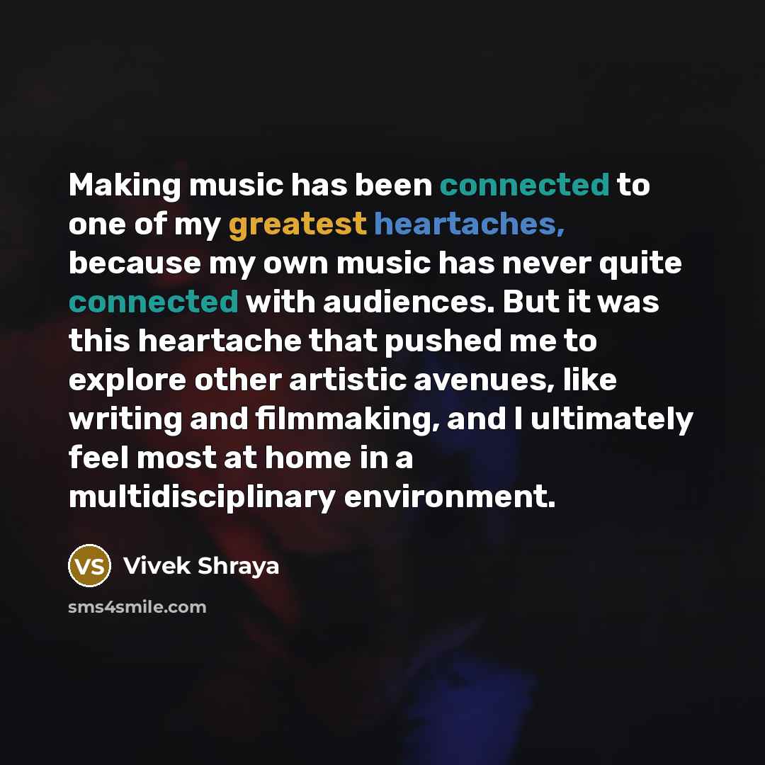 “Making music has been connected to one of my greatest heartaches, because my own music has never quite connected with audiences. But it was this heartache that pushed me to explore other artistic avenues, like writing and filmmaking, and I ultimately feel most at home in a multidisciplinary…” quote by Vivek Shraya