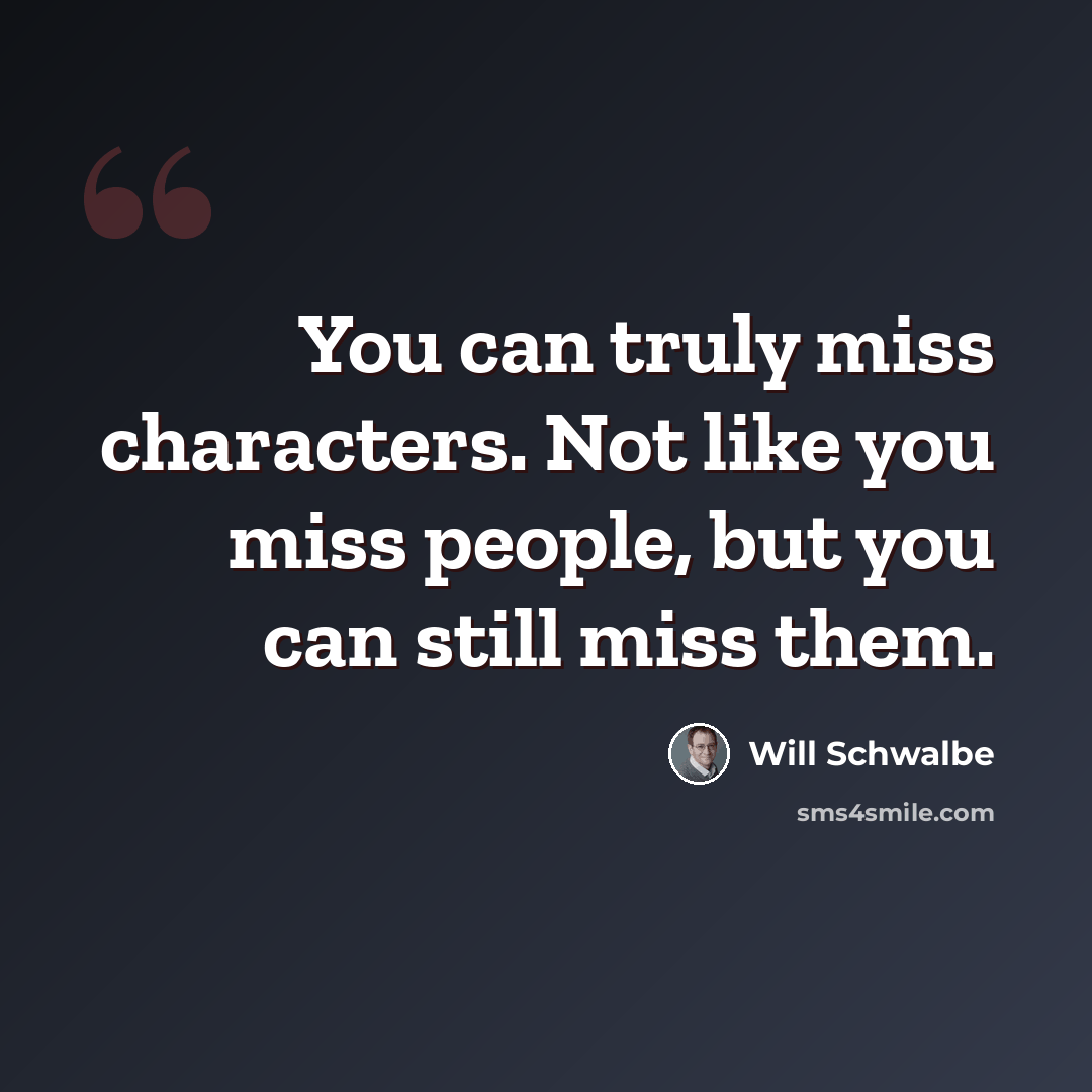 “You can truly miss characters. Not like you miss people, but you can still miss them.” quote by Will Schwalbe