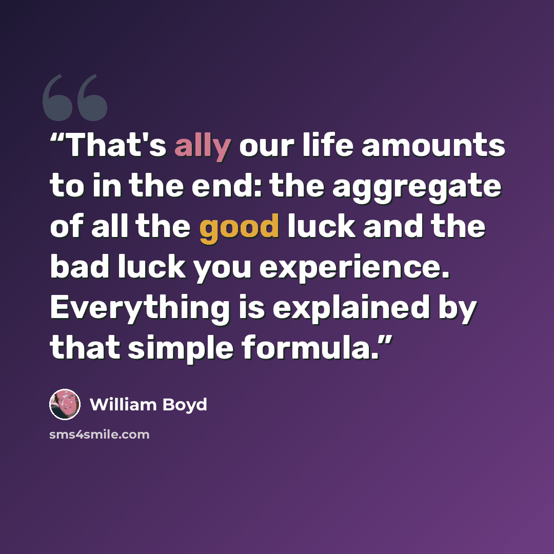 “That's ally our life amounts to in the end: the aggregate of all the good luck and the bad luck you experience. Everything is explained by that simple formula.” quote by William Boyd