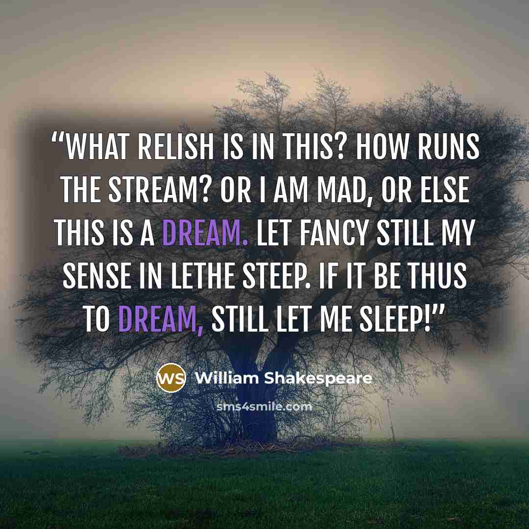 “What relish is in this? How runs the stream? Or I am mad, or else this is a dream. Let fancy still my sense in Lethe steep. If it be thus to dream, still let me sleep!” quote by William Shakespeare