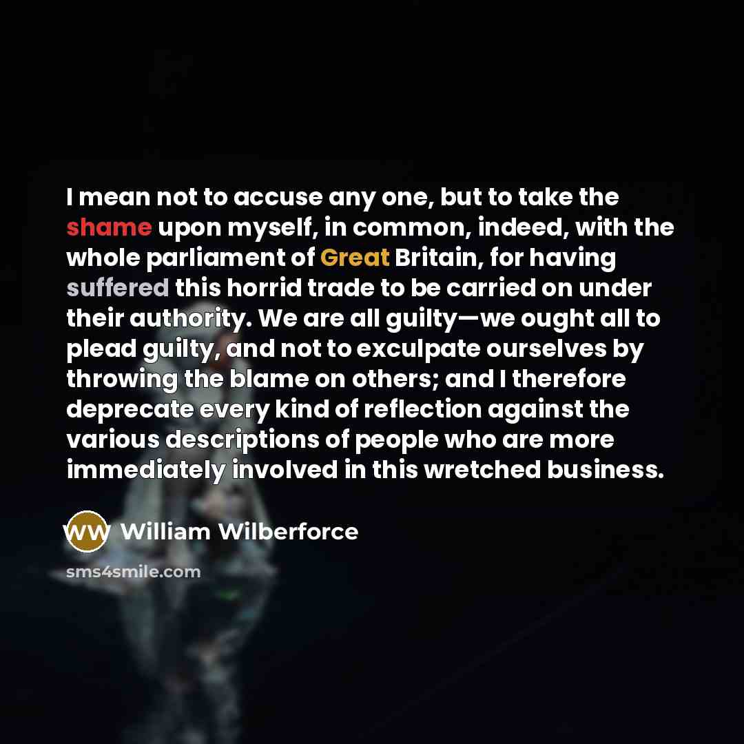 “I mean not to accuse any one, but to take the shame upon myself, in common, indeed, with the whole parliament of Great Britain, for having suffered this horrid trade to be carried on under their authority. We are all guilty—we ought all to plead guilty, and not to exculpate ourselves by throwing…” quote by William Wilberforce