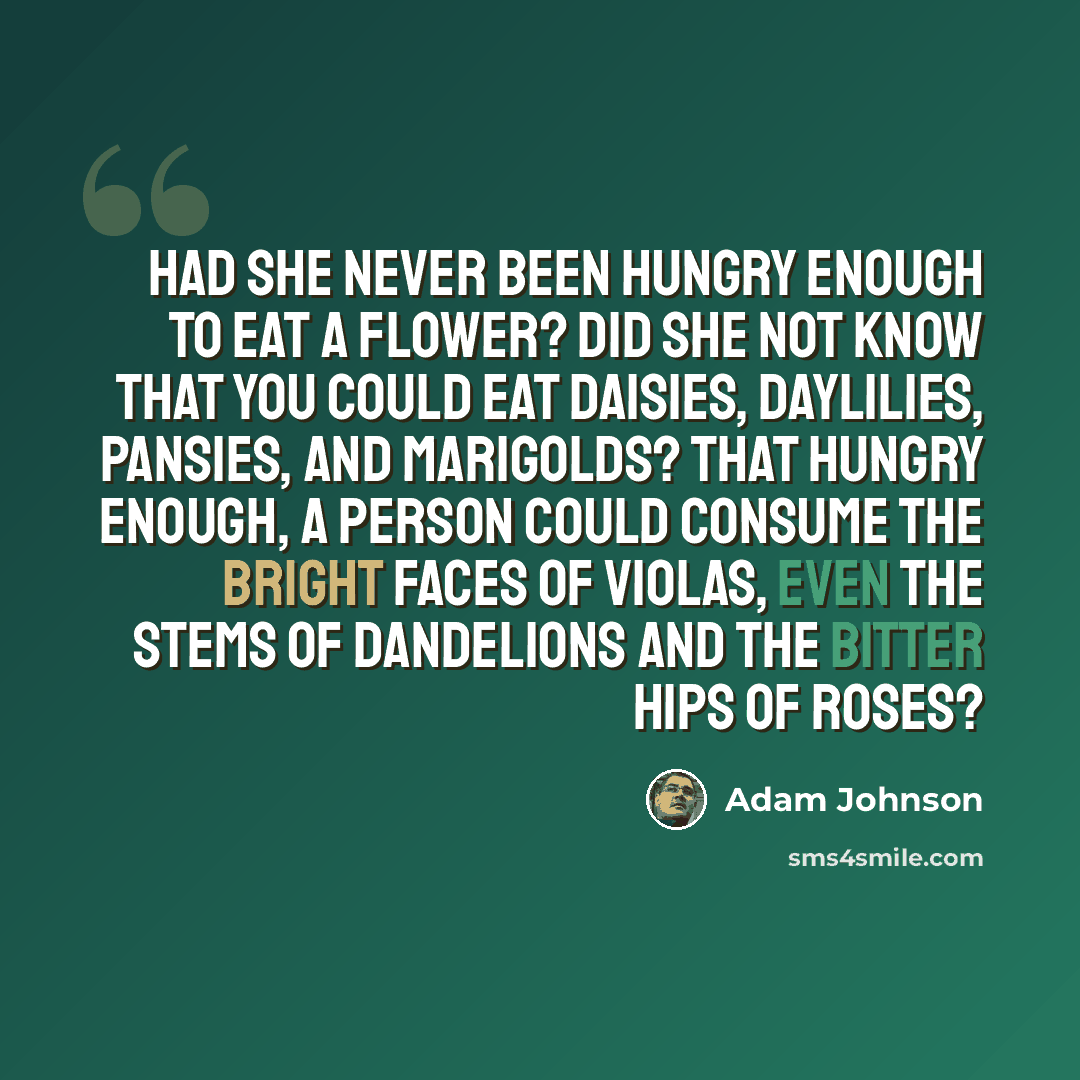 “Had she never been hungry enough to eat a flower? Did she not know that you could eat daisies, daylilies, pansies, and marigolds? That hungry enough, a person could consume the bright faces of violas, even the stems of dandelions and the bitter hips of roses?” quote by Adam Johnson