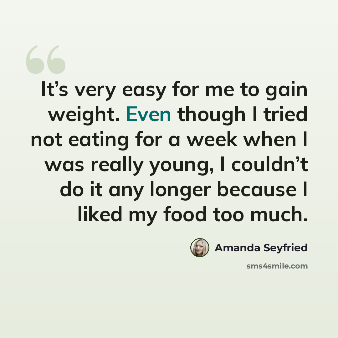 “It’s very easy for me to gain weight. Even though I tried not eating for a week when I was really young, I couldn’t do it any longer because I liked my food too much.” quote by Amanda Seyfried