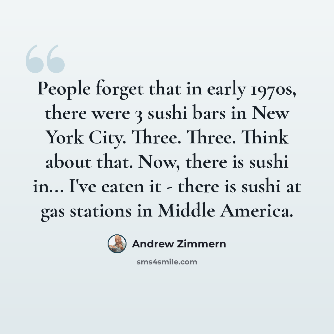 “People forget that in early 1970s, there were 3 sushi bars in New York City. Three. Three. Think about that. Now, there is sushi in... I've eaten it - there is sushi at gas stations in Middle America.” quote by Andrew Zimmern