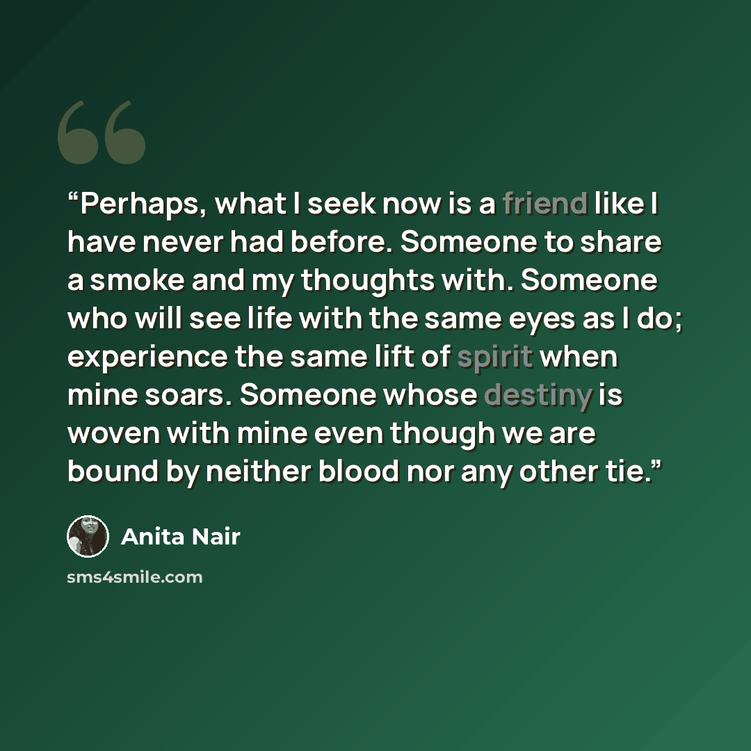 “Perhaps, what I seek now is a friend like I have never had before. Someone to share a smoke and my thoughts with. Someone who will see life with the same eyes as I do; experience the same lift of spirit when mine soars. Someone whose destiny is woven with mine even though we are bound by neither…” quote by Anita Nair