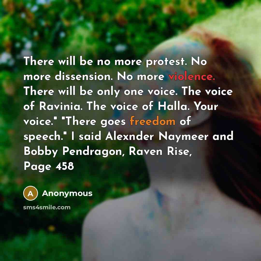 “There will be no more protest. No more dissension. No more violence. There will be only one voice. The voice of Ravinia. The voice of Halla. Your voice." "There goes freedom of speech." I said Alexnder Naymeer and Bobby Pendragon, Raven Rise, Page 458” quote by Anonymous