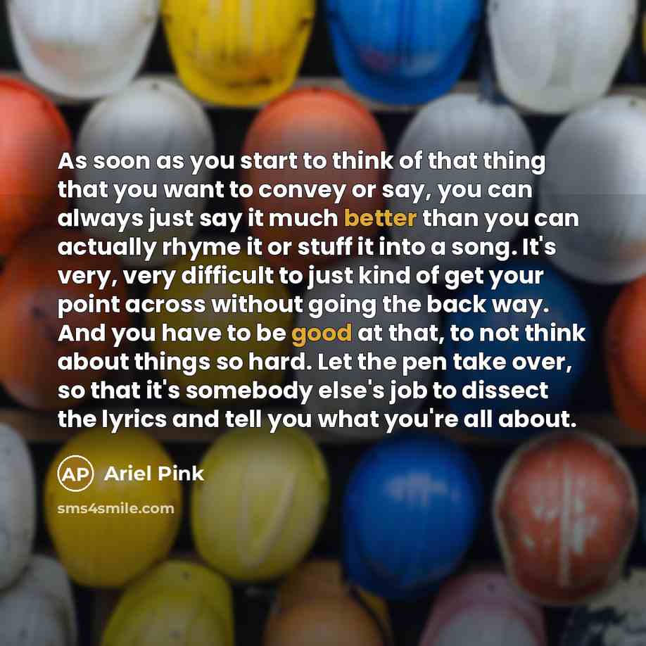 “As soon as you start to think of that thing that you want to convey or say, you can always just say it much better than you can actually rhyme it or stuff it into a song. It's very, very difficult to just kind of get your point across without going the back way. And you have to be good at that, to…” quote by Ariel Pink