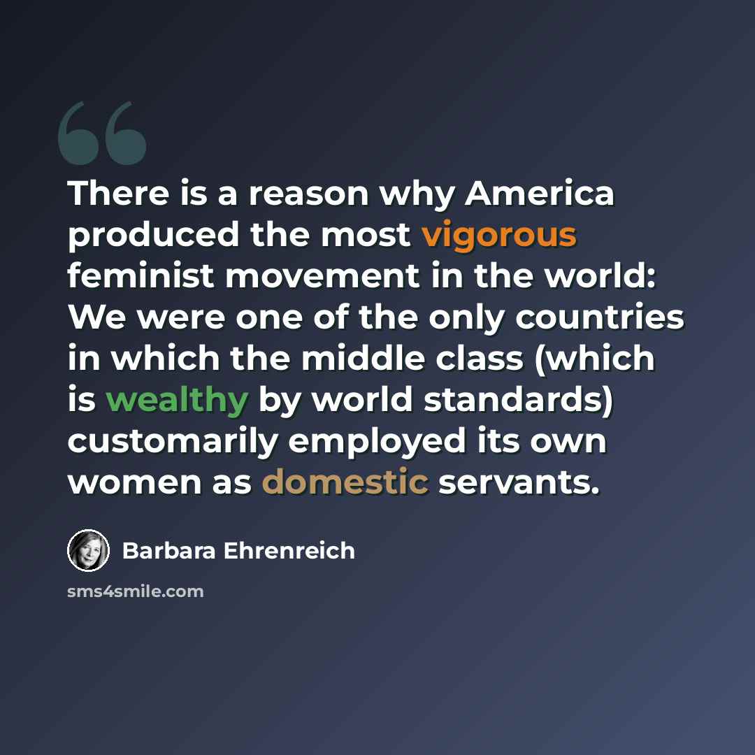 “There is a reason why America produced the most vigorous feminist movement in the world: We were one of the only countries in which the middle class (which is wealthy by world standards) customarily employed its own women as domestic servants.” quote by Barbara Ehrenreich