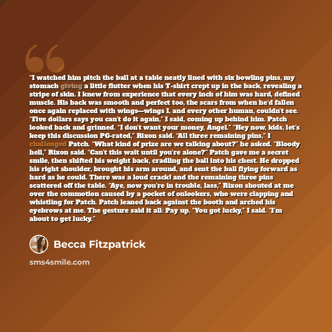 “I watched him pitch the ball at a table neatly lined with six bowling pins, my stomach giving a little flutter when his T-shirt crept up in the back, revealing a stripe of skin. I knew from experience that every inch of him was hard, defined muscle. His back was smooth and perfect too, the scars…” quote by Becca Fitzpatrick
