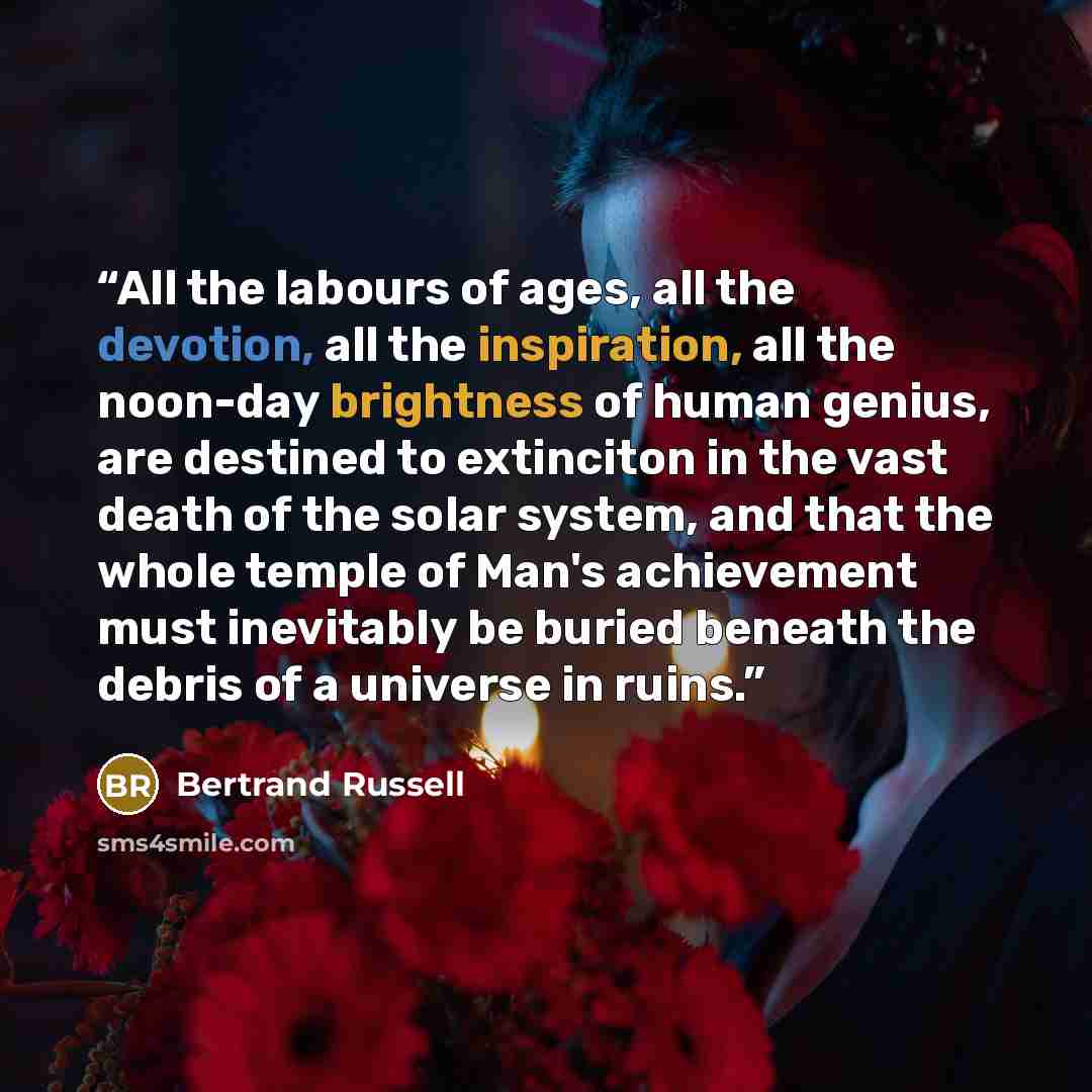 “All the labours of ages, all the devotion, all the inspiration, all the noon-day brightness of human genius, are destined to extinciton in the vast death of the solar system, and that the whole temple of Man's achievement must inevitably be buried beneath the debris of a universe in ruins.” quote by Bertrand Russell