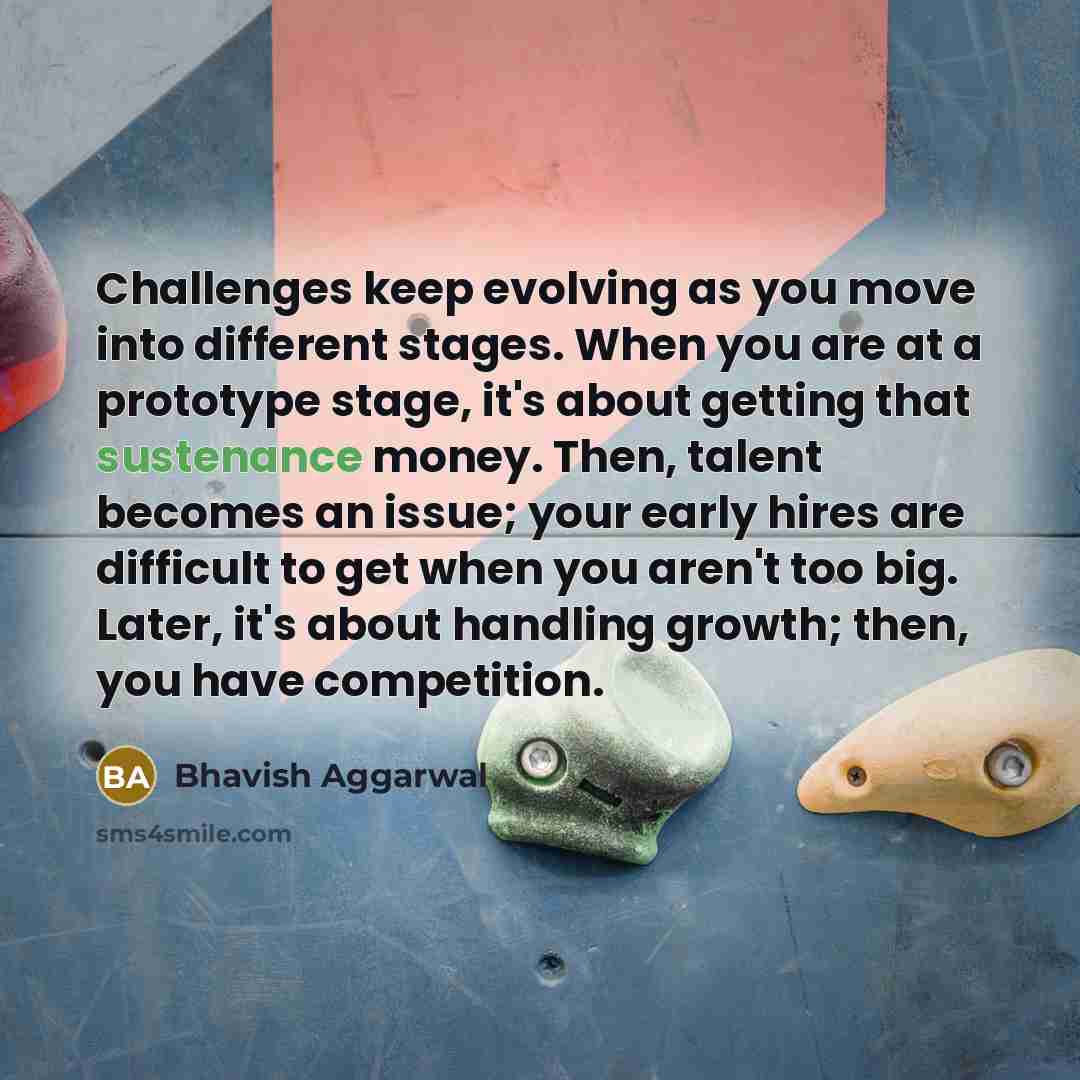 “Challenges keep evolving as you move into different stages. When you are at a prototype stage, it's about getting that sustenance money. Then, talent becomes an issue; your early hires are difficult to get when you aren't too big. Later, it's about handling growth; then, you have competition.” quote by Bhavish Aggarwal