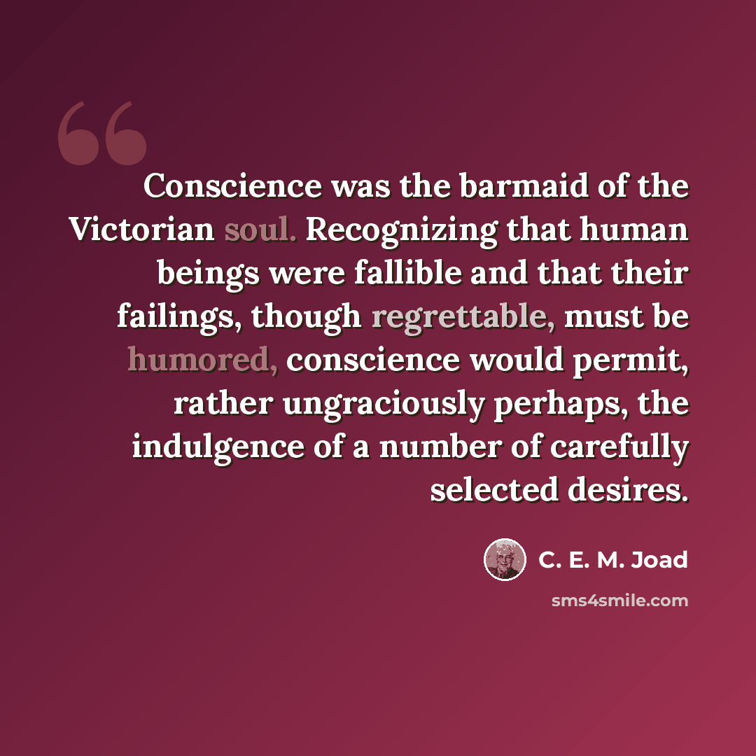 “Conscience was the barmaid of the Victorian soul. Recognizing that human beings were fallible and that their failings, though regrettable, must be humored, conscience would permit, rather ungraciously perhaps, the indulgence of a number of carefully selected desires.” quote by C. E. M. Joad