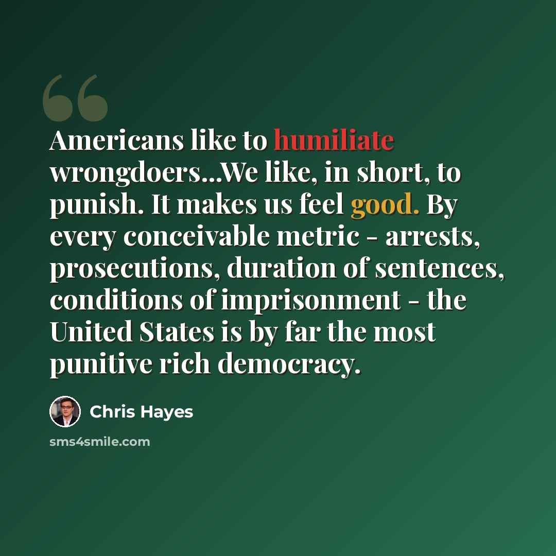 “Americans like to humiliate wrongdoers...We like, in short, to punish. It makes us feel good. By every conceivable metric - arrests, prosecutions, duration of sentences, conditions of imprisonment - the United States is by far the most punitive rich democracy.” quote by Chris Hayes