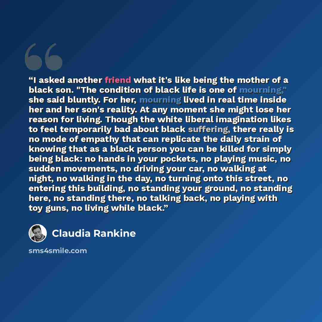 “I asked another friend what it's like being the mother of a black son. "The condition of black life is one of mourning," she said bluntly. For her, mourning lived in real time inside her and her son's reality. At any moment she might lose her reason for living. Though the white liberal imagination…” quote by Claudia Rankine