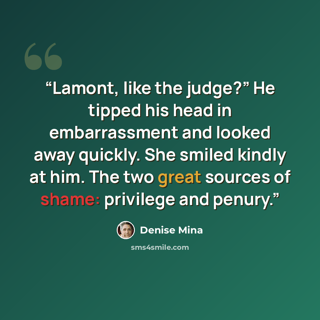 “Lamont, like the judge?” He tipped his head in embarrassment and looked away quickly. She smiled kindly at him. The two great sources of shame: privilege and penury.” quote by Denise Mina
