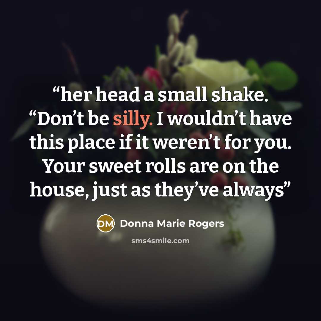 “her head a small shake. “Don’t be silly. I wouldn’t have this place if it weren’t for you. Your sweet rolls are on the house, just as they’ve always” quote by Donna Marie Rogers