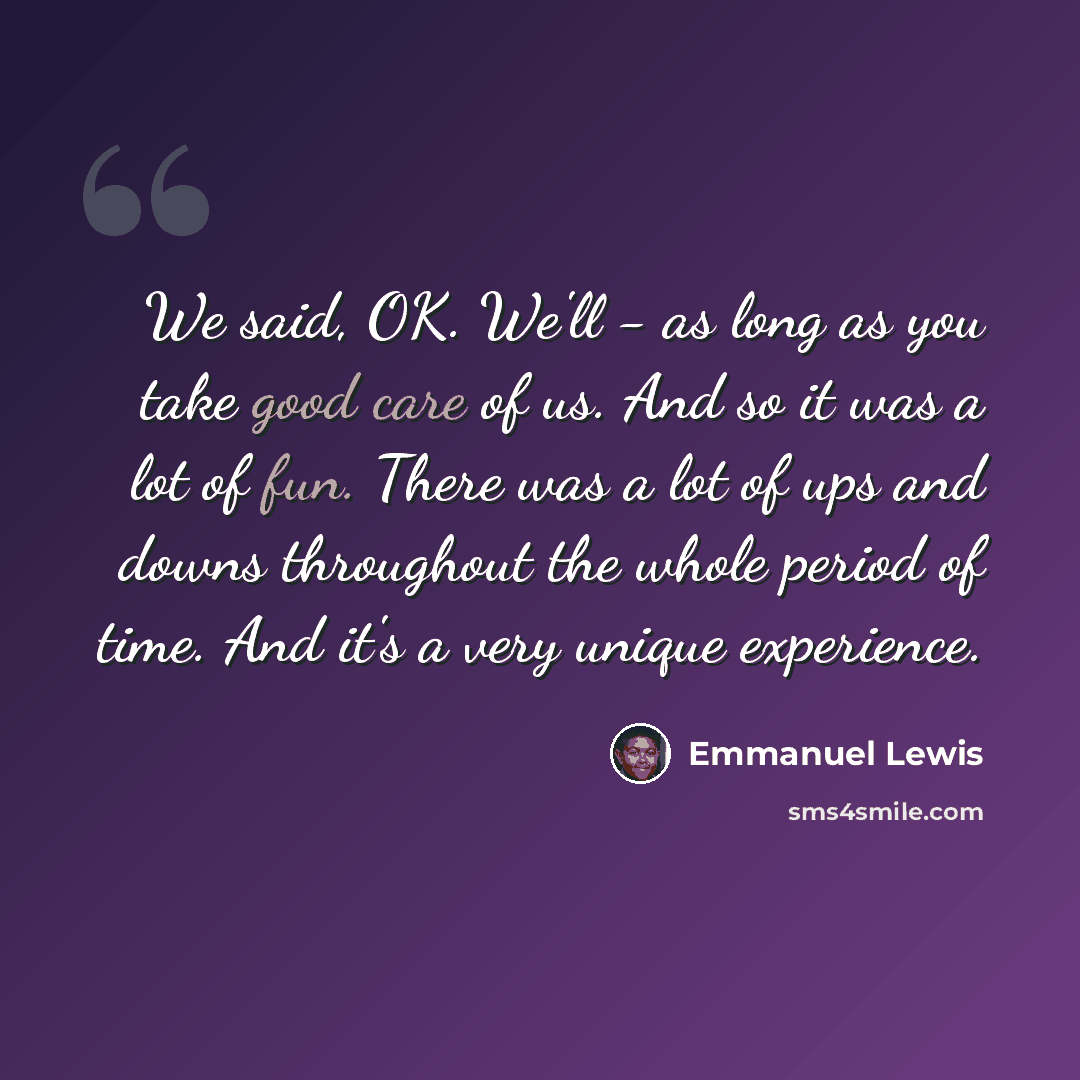 “We said, OK. We'll - as long as you take good care of us. And so it was a lot of fun. There was a lot of ups and downs throughout the whole period of time. And it's a very unique experience.” quote by Emmanuel Lewis