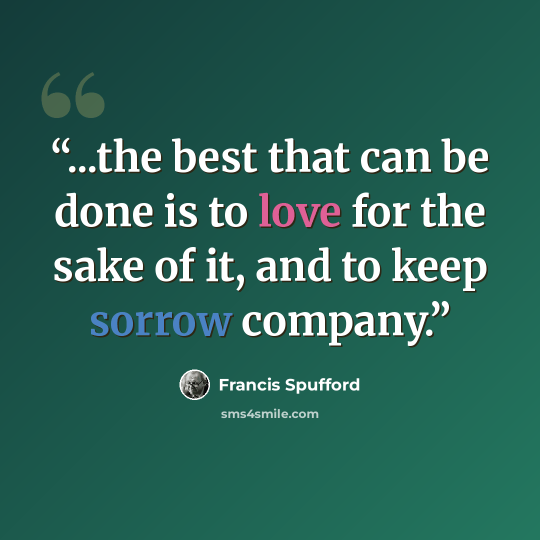 “...the best that can be done is to love for the sake of it, and to keep sorrow company.” quote by Francis Spufford