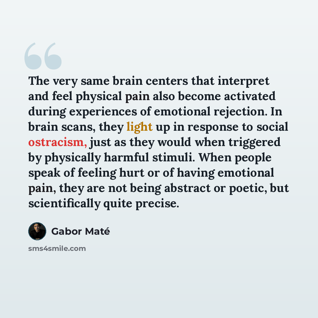 “The very same brain centers that interpret and feel physical pain also become activated during experiences of emotional rejection. In brain scans, they light up in response to social ostracism, just as they would when triggered by physically harmful stimuli. When people speak of feeling hurt or of…” quote by Gabor Mate