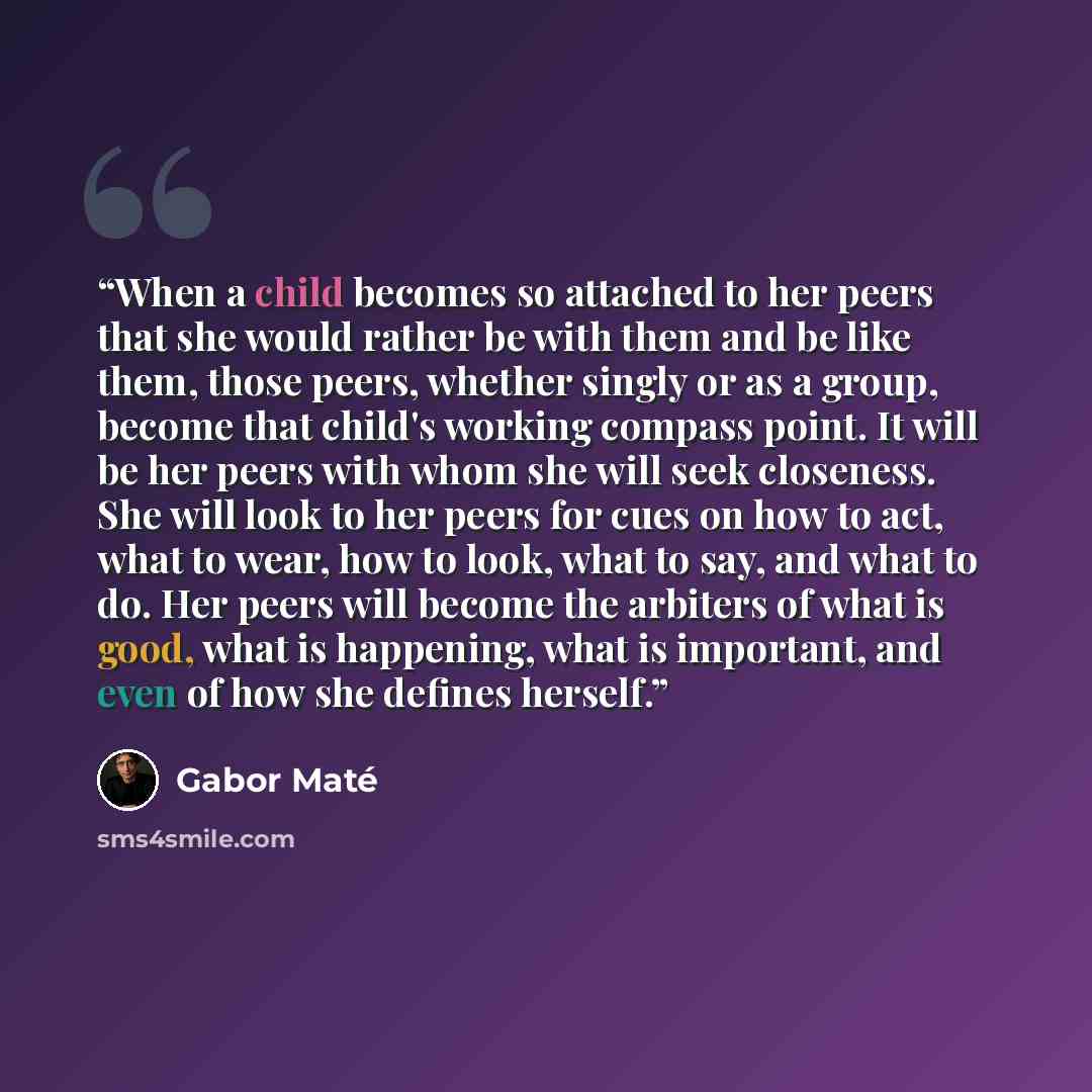 “When a child becomes so attached to her peers that she would rather be with them and be like them, those peers, whether singly or as a group, become that child's working compass point. It will be her peers with whom she will seek closeness. She will look to her peers for cues on how to act, what…” quote by Gabor Maté