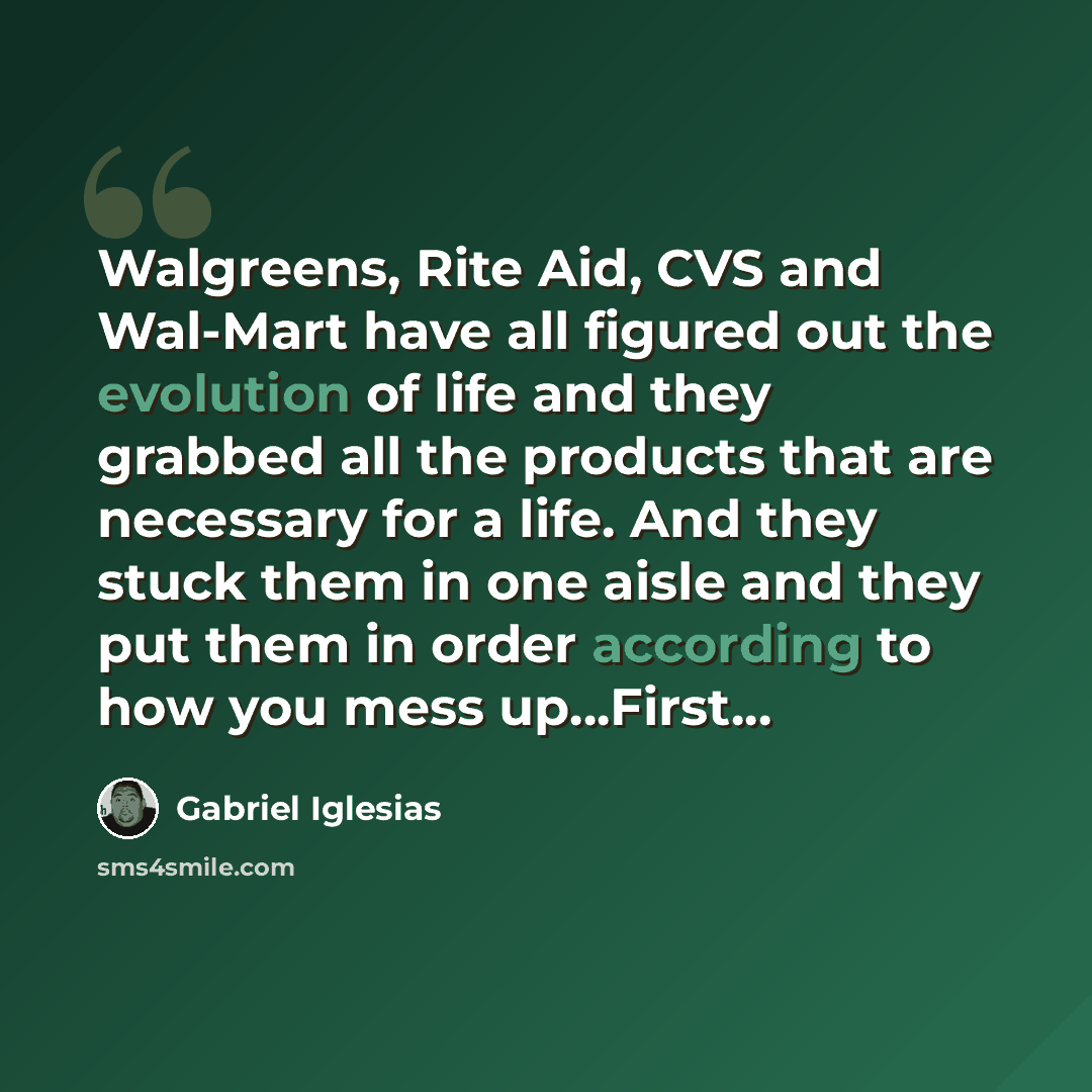 “Walgreens, Rite Aid, CVS and Wal-Mart have all figured out the evolution of life and they grabbed all the products that are necessary for a life. And they stuck them in one aisle and they put them in order according to how you mess up...First...” quote by Gabriel Iglesias