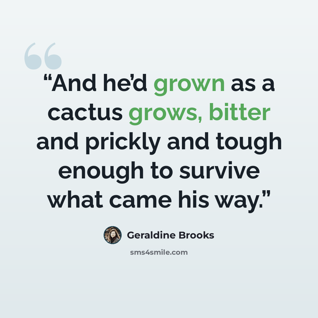 “And he’d grown as a cactus grows, bitter and prickly and tough enough to survive what came his way.” quote by Geraldine Brooks